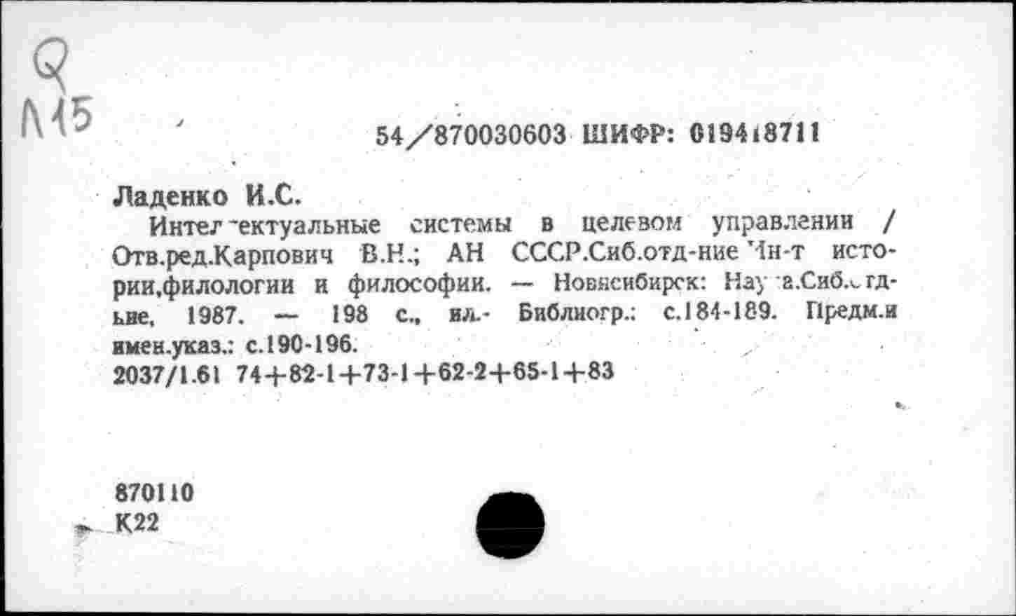 ﻿Л*(5
54/870030603 ШИФР: 019418711
Ладенко И.С.
Интеллектуальные системы в целевом управлении / Отв.ред.Карпович В.Н.; АН СССР.Сиб.отд-ние Ин-т исто-рии.филологии и философии. — Новисибирск: Нау а.Сиб.^гд-ьие, 1987. — 198 с., ил.- Библиогр.; с.184-189. Предм.и имен.указ.: с.190-196.
2037/1.61 74+82-1+73-1+62-2 +65-1+83
870110 К22